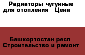 Радиаторы чугунные для отопления › Цена ­ 250 - Башкортостан респ. Строительство и ремонт » Материалы   . Башкортостан респ.